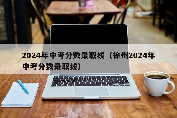 2024年中考分数录取线(徐州2024年中考分数录取线)