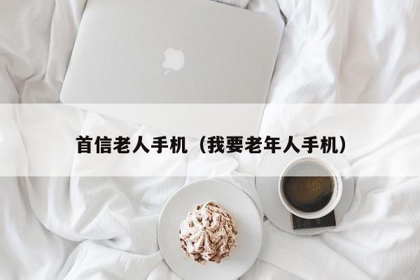 首信老人手机(我要老年人手机)